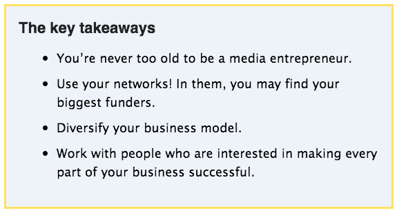 Key takeaways

You’re never too old to be a media entrepreneur
Use your networks! In them, you may find your biggest funders
Diversify your business model 
Work with people who are interested in making every part of your business successful
